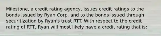 Milestone, a credit rating agency, issues credit ratings to the bonds issued by Ryan Corp. and to the bonds issued through securitization by Ryan's trust RTT. With respect to the credit rating of RTT, Ryan will most likely have a credit rating that is: