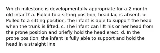 Which milestone is developmentally appropriate for a 2 month old infant? a. Pulled to a sitting position, head lag is absent. b. Pulled to a sitting position, the infant is able to support the head when the trunk is lifted. c. The infant can lift his or her head from the prone position and briefly hold the head erect. d. In the prone position, the infant is fully able to support and hold the head in a straight line