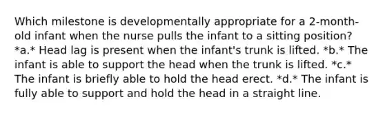 Which milestone is developmentally appropriate for a 2-month-old infant when the nurse pulls the infant to a sitting position? *a.* Head lag is present when the infant's trunk is lifted. *b.* The infant is able to support the head when the trunk is lifted. *c.* The infant is briefly able to hold the head erect. *d.* The infant is fully able to support and hold the head in a straight line.