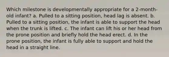 Which milestone is developmentally appropriate for a 2-month-old infant? a. Pulled to a sitting position, head lag is absent. b. Pulled to a sitting position, the infant is able to support the head when the trunk is lifted. c. The infant can lift his or her head from the prone position and briefly hold the head erect. d. In the prone position, the infant is fully able to support and hold the head in a straight line.