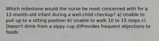 Which milestone would the nurse be most concerned with for a 12-month-old infant during a well-child checkup? a) Unable to pull up to a sitting position b) Unable to walk 10 to 15 steps c) Doesn't drink from a sippy cup d)Provides frequent objections to foods