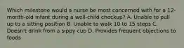 Which milestone would a nurse be most concerned with for a 12-month-old infant during a well-child checkup? A. Unable to pull up to a sitting position B. Unable to walk 10 to 15 steps C. Doesn't drink from a sippy cup D. Provides frequent objections to foods