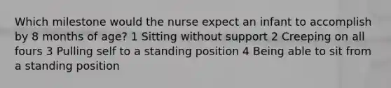 Which milestone would the nurse expect an infant to accomplish by 8 months of age? 1 Sitting without support 2 Creeping on all fours 3 Pulling self to a standing position 4 Being able to sit from a standing position