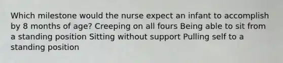 Which milestone would the nurse expect an infant to accomplish by 8 months of age? Creeping on all fours Being able to sit from a standing position Sitting without support Pulling self to a standing position