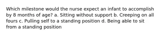 Which milestone would the nurse expect an infant to accomplish by 8 months of age? a. Sitting without support b. Creeping on all fours c. Pulling self to a standing position d. Being able to sit from a standing position