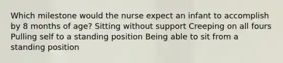 Which milestone would the nurse expect an infant to accomplish by 8 months of age? Sitting without support Creeping on all fours Pulling self to a standing position Being able to sit from a standing position