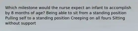 Which milestone would the nurse expect an infant to accomplish by 8 months of age? Being able to sit from a standing position Pulling self to a standing position Creeping on all fours Sitting without support