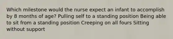 Which milestone would the nurse expect an infant to accomplish by 8 months of age? Pulling self to a standing position Being able to sit from a standing position Creeping on all fours Sitting without support