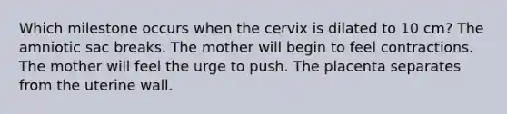 Which milestone occurs when the cervix is dilated to 10 cm? The amniotic sac breaks. The mother will begin to feel contractions. The mother will feel the urge to push. The placenta separates from the uterine wall.