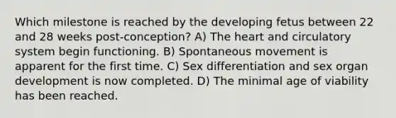 Which milestone is reached by the developing fetus between 22 and 28 weeks post-conception? A) The heart and circulatory system begin functioning. B) Spontaneous movement is apparent for the first time. C) Sex differentiation and sex organ development is now completed. D) The minimal age of viability has been reached.