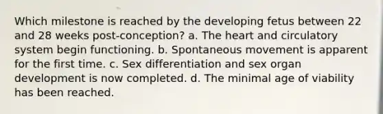 Which milestone is reached by the developing fetus between 22 and 28 weeks post-conception? a. The heart and circulatory system begin functioning. b. Spontaneous movement is apparent for the first time. c. Sex differentiation and sex organ development is now completed. d. The minimal age of viability has been reached.