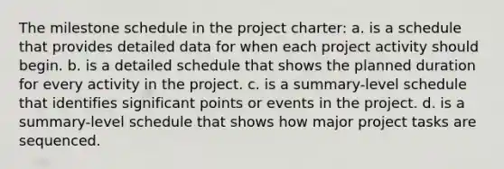 The milestone schedule in the project charter: a. is a schedule that provides detailed data for when each project activity should begin. b. is a detailed schedule that shows the planned duration for every activity in the project. c. is a summary-level schedule that identifies significant points or events in the project. d. is a summary-level schedule that shows how major project tasks are sequenced.