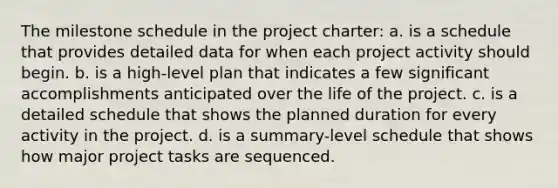 The milestone schedule in the project charter: a. is a schedule that provides detailed data for when each project activity should begin. b. is a high-level plan that indicates a few significant accomplishments anticipated over the life of the project. c. is a detailed schedule that shows the planned duration for every activity in the project. d. is a summary-level schedule that shows how major project tasks are sequenced.