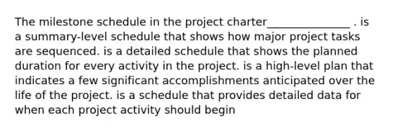 The milestone schedule in the project charter_______________ . is a summary-level schedule that shows how major project tasks are sequenced. is a detailed schedule that shows the planned duration for every activity in the project. is a high-level plan that indicates a few significant accomplishments anticipated over the life of the project. is a schedule that provides detailed data for when each project activity should begin