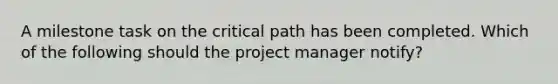 A milestone task on the critical path has been completed. Which of the following should the project manager notify?