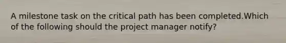 A milestone task on the critical path has been completed.Which of the following should the project manager notify?