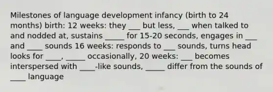 Milestones of language development infancy (birth to 24 months) birth: 12 weeks: they ___ but less, ___ when talked to and nodded at, sustains _____ for 15-20 seconds, engages in ___ and ____ sounds 16 weeks: responds to ___ sounds, turns head looks for ____, _____ occasionally, 20 weeks: ___ becomes interspersed with ____-like sounds, _____ differ from the sounds of ____ language