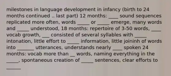 milestones in language development in infancy (birth to 24 months continued .. last part) 12 months: ____ sound sequences replicated more often, words _____ or _____ emerge, many words and _____ understood, 18 months: repertoire of 3-50 words, ____ vocab growth, ___ consisted of several syllables with _____ intonation, little effort to _____ information, little joininh of words into _______ utterances, understands nearly ____ spoken 24 months: vocab more than __ words, naming everything in the _____, spontaneous creation of _____ sentences, clear efforts to ______