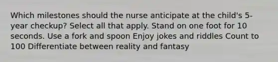 Which milestones should the nurse anticipate at the child's 5-year checkup? Select all that apply. Stand on one foot for 10 seconds. Use a fork and spoon Enjoy jokes and riddles Count to 100 Differentiate between reality and fantasy