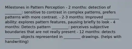 Milestones in Pattern Perception - 2 months: detection of _________: sensitive to contrast in complex patterns, prefers patterns with more contrast. - 2-3 months: Improved ________ ability: explores pattern features, pausing briefly to look - 4 months: Detects pattern _________: perceives subjective boundaries that are not really present - 12 months: detects ________ objects represented in _________ drawings. (helps with handwriting)