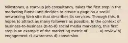 Milestones, a start-up job consultancy, takes the first step in the marketing funnel and decides to create a page on a social networking Web site that describes its services. Through this, it hopes to attract as many followers as possible. In the context of business-to-business (B-to-B) social media marketing, this first step is an example of the marketing metric of _____. a) review b) engagement c) awareness d) conversion