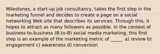 Milestones, a start-up job consultancy, takes the first step in the marketing funnel and decides to create a page on a social networking Web site that describes its services. Through this, it hopes to attract as many followers as possible. In the context of business-to-business (B-to-B) social media marketing, this first step is an example of the marketing metric of _____. a) review b) engagement c) awareness d) conversion