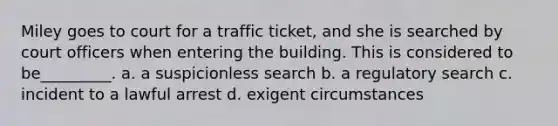 Miley goes to court for a traffic ticket, and she is searched by court officers when entering the building. This is considered to be_________. a. a suspicionless search b. a regulatory search c. incident to a lawful arrest d. exigent circumstances