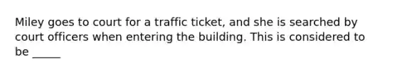 Miley goes to court for a traffic ticket, and she is searched by court officers when entering the building. This is considered to be _____