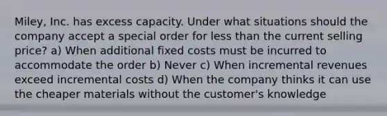 Miley, Inc. has excess capacity. Under what situations should the company accept a special order for less than the current selling price? a) When additional fixed costs must be incurred to accommodate the order b) Never c) When incremental revenues exceed incremental costs d) When the company thinks it can use the cheaper materials without the customer's knowledge