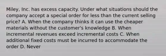 Miley, Inc. has excess capacity. Under what situations should the company accept a special order for less than the current selling price? A. When the company thinks it can use the cheaper materials without the customer's knowledge B. When incremental revenues exceed incremental costs C. When additional fixed costs must be incurred to accommodate the order D. Never