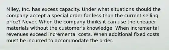 Miley, Inc. has excess capacity. Under what situations should the company accept a special order for less than the current selling price? Never. When the company thinks it can use the cheaper materials without the customer's knowledge. When incremental revenues exceed incremental costs. When additional fixed costs must be incurred to accommodate the order.