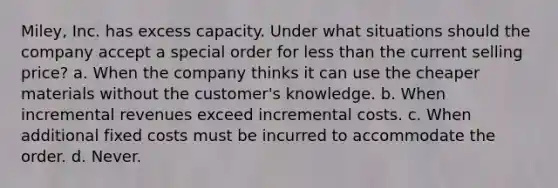 Miley, Inc. has excess capacity. Under what situations should the company accept a special order for less than the current selling price? a. When the company thinks it can use the cheaper materials without the customer's knowledge. b. When incremental revenues exceed incremental costs. c. When additional fixed costs must be incurred to accommodate the order. d. Never.