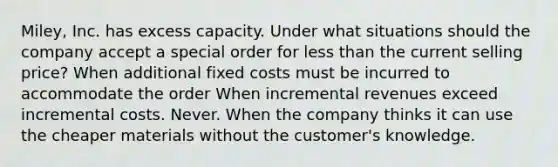 Miley, Inc. has excess capacity. Under what situations should the company accept a special order for less than the current selling price? When additional fixed costs must be incurred to accommodate the order When incremental revenues exceed incremental costs. Never. When the company thinks it can use the cheaper materials without the customer's knowledge.