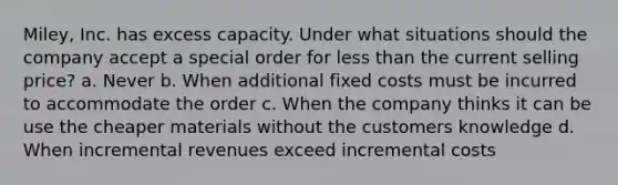 Miley, Inc. has excess capacity. Under what situations should the company accept a special order for less than the current selling price? a. Never b. When additional fixed costs must be incurred to accommodate the order c. When the company thinks it can be use the cheaper materials without the customers knowledge d. When incremental revenues exceed incremental costs