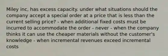 Miley inc, has excess capacity. under what situations should the company accept a special order at a price that is less than the current selling price? - when additional fixed costs must be incurred to accommodate the order - never - when the company thinks it can use the cheaper materials without the customer's knowledge - when incremental revenues exceed incremental costs