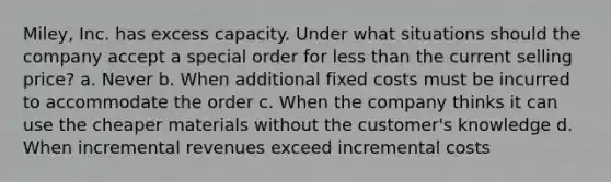 Miley, Inc. has excess capacity. Under what situations should the company accept a special order for less than the current selling price? a. Never b. When additional fixed costs must be incurred to accommodate the order c. When the company thinks it can use the cheaper materials without the customer's knowledge d. When incremental revenues exceed incremental costs