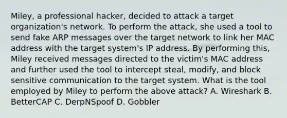 Miley, a professional hacker, decided to attack a target organization's network. To perform the attack, she used a tool to send fake ARP messages over the target network to link her MAC address with the target system's IP address. By performing this, Miley received messages directed to the victim's MAC address and further used the tool to intercept steal, modify, and block sensitive communication to the target system. What is the tool employed by Miley to perform the above attack? A. Wireshark B. BetterCAP C. DerpNSpoof D. Gobbler