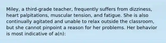 Miley, a third-grade teacher, frequently suffers from dizziness, heart palpitations, muscular tension, and fatigue. She is also continually agitated and unable to relax outside the classroom, but she cannot pinpoint a reason for her problems. Her behavior is most indicative of a(n):