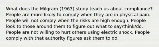 What does the Milgram (1963) study teach us about compliance? People are more likely to comply when they are in physical pain. People will not comply when the risks are high enough. People look to those around them to figure out what to say/think/do. People are not willing to hurt others using electric shock. People comply with that authority figures ask them to do.