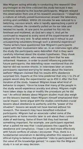 Was Milgram acting ethically in conducting this research? One psychologist at the time criticized the study because it was extremely stressful to the teacher-participants. Milgram relayed this observation from one of his research assistance: " I observed a mature at initially poised businessman answer the laboratory smiling and confident. Within 20 minutes he was reduced to a twitching, nervous wreck, who is rapidly approaching a point of nervous collapse. He constantly pulled on his ear lobe and twisted his hands. At one point he pushed his fist into his forehead and muttered, oh God let's stop it. And yet he continued to respond to every word of the experimenter and obeyed to the very end. To what extent was it ethical to put unsuspecting volunteers through such a stressful experience? *Some writers have questioned how Milgram's participants coped with their involvement later on. In an interview right after the study the participants were debriefed: that is they were carefully informed about the studies hypotheses. They shook hands with the learner, who reassured them that he was unharmed. However, in order to avoid influencing potential future participants, the debriefing never mentioned that the learner did not receive shocks. In interviews later on some participants reported worrying for weeks about the learners welfare* Milgram claimed that his results 65% obedience surprised him. Experts at this time predicted that only 1 to 2% of people would obey the experimenter up to 450 V. After the first iteration of the study, however Milgram knew what kind of behavior to expect. *Once he knew that many of the people in the study would experience anxiety and stress, Milgram might have taken steps to stop or modify the procedure yet he did not.* An ethical debate about Milgram studies must also weigh on the lessons learned, Adam Milgram himself emphasized their social impact. Some argue with the studies contributed crucial lessons about obedience to authority and the "power of the situation"- lessons we would not have learned without his research. The research may have benefited individual participants: Milgram had an associate called some of the participants at home months later to ask about their current state of well-being. Some of them felt they had learned something important. For example, one participant reported: what a palled me was that I could possess this capacity for obedience and compliance, I hope I can deal more effectively with future conflicts of values I encounter. Thus, there is a fundamental conundrum in deciding whether this research is ethical-trying to balance the potential "risks to participants and the value of the knowledge gained." In cases like the Milgram study it is not an easy decision.