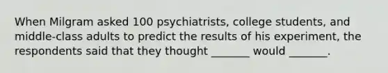 When Milgram asked 100 psychiatrists, college students, and middle-class adults to predict the results of his experiment, the respondents said that they thought _______ would _______.