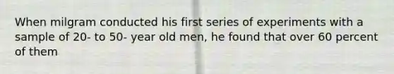 When milgram conducted his first series of experiments with a sample of 20- to 50- year old men, he found that over 60 percent of them