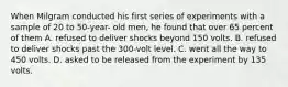 When Milgram conducted his first series of experiments with a sample of 20 to 50-year- old men, he found that over 65 percent of them A. refused to deliver shocks beyond 150 volts. B. refused to deliver shocks past the 300-volt level. C. went all the way to 450 volts. D. asked to be released from the experiment by 135 volts.