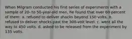 When Milgram conducted his first series of experiments with a sample of 20- to 50-year-old men, he found that over 60 percent of them: a. refused to deliver shocks beyond 150 volts. b. refused to deliver shocks past the 300-volt level. c. went all the way to 450 volts. d. asked to be released from the experiment by 135 volts.