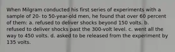 When Milgram conducted his first series of experiments with a sample of 20- to 50-year-old men, he found that over 60 percent of them: a. refused to deliver shocks beyond 150 volts. b. refused to deliver shocks past the 300-volt level. c. went all the way to 450 volts. d. asked to be released from the experiment by 135 volts.