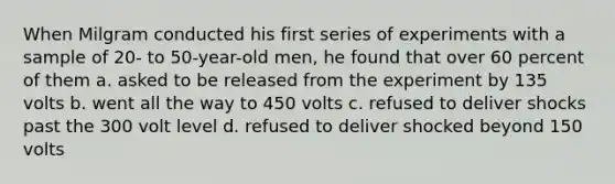 When Milgram conducted his first series of experiments with a sample of 20- to 50-year-old men, he found that over 60 percent of them a. asked to be released from the experiment by 135 volts b. went all the way to 450 volts c. refused to deliver shocks past the 300 volt level d. refused to deliver shocked beyond 150 volts