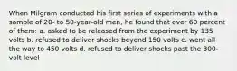 When Milgram conducted his first series of experiments with a sample of 20- to 50-year-old men, he found that over 60 percent of them: a. asked to be released from the experiment by 135 volts b. refused to deliver shocks beyond 150 volts c. went all the way to 450 volts d. refused to deliver shocks past the 300-volt level