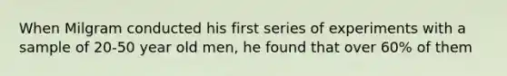 When Milgram conducted his first series of experiments with a sample of 20-50 year old men, he found that over 60% of them