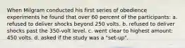 When Milgram conducted his first series of obedience experiments he found that over 60 percent of the participants: a. refused to deliver shocks beyond 250 volts. b. refused to deliver shocks past the 350-volt level. c. went clear to highest amount: 450 volts. d. asked if the study was a "set-up".