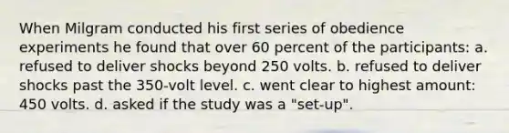 When Milgram conducted his first series of obedience experiments he found that over 60 percent of the participants: a. refused to deliver shocks beyond 250 volts. b. refused to deliver shocks past the 350-volt level. c. went clear to highest amount: 450 volts. d. asked if the study was a "set-up".